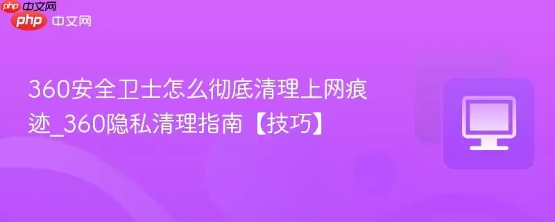 360安全卫士怎么彻底清理上网痕迹_360隐私清理指南【技巧】